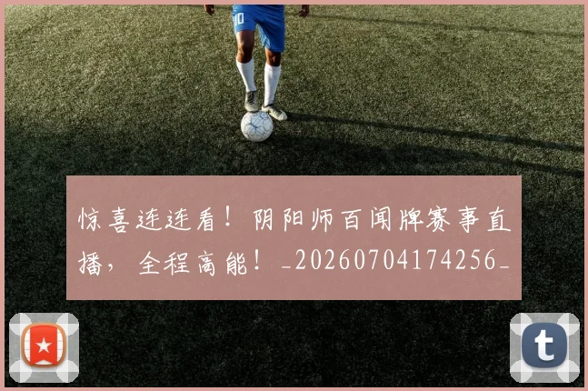 惊喜连连看!阴阳师百闻牌赛事直播,全程高能!_20260704174256_20260723172722