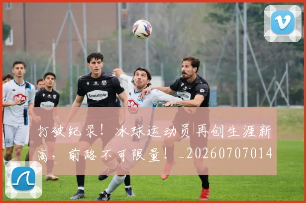 打破纪录！冰球运动员再创生涯新高，前路不可限量！_20260707014259