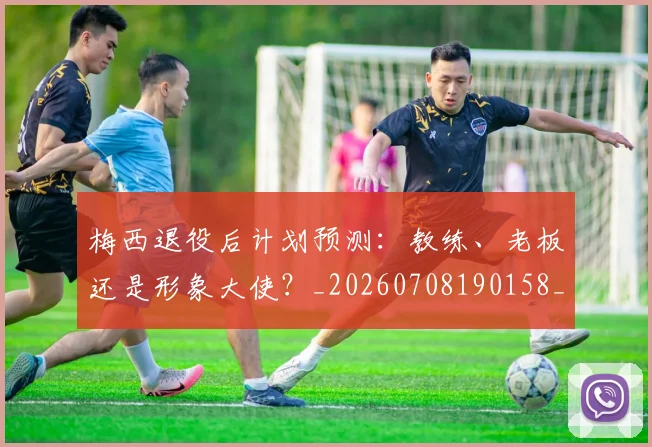 梅西退役后计划预测：教练、老板还是形象大使？_20260708190158_20260731182820