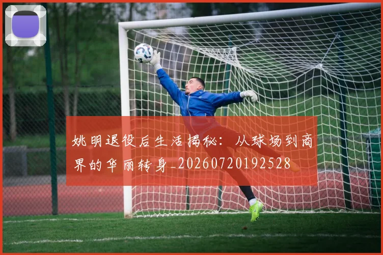 姚明退役后生活揭秘:从球场到商界的华丽转身_20260720192528