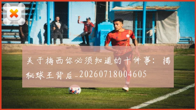关于梅西你必须知道的十件事：揭秘球王背后_20260718004605