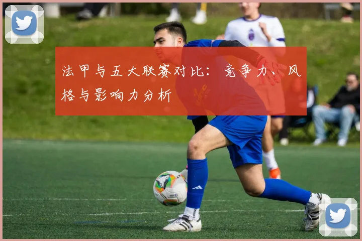 法甲与五大联赛对比：竞争力、风格与影响力分析