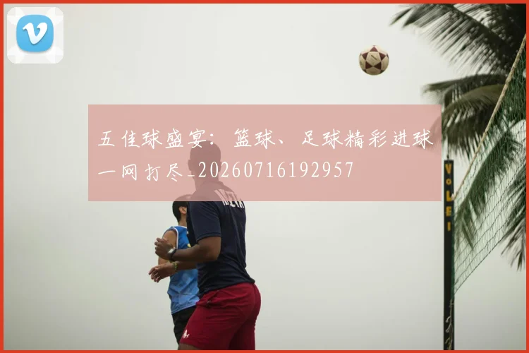 五佳球盛宴：篮球、足球精彩进球一网打尽_20260716192957