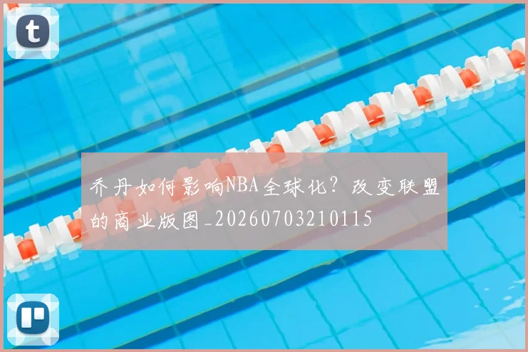 乔丹如何影响NBA全球化?改变联盟的商业版图_20260703210115