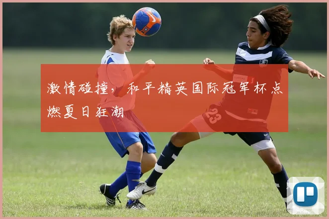 激情碰撞，和平精英国际冠军杯点燃夏日狂潮