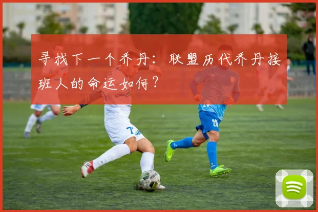 寻找下一个乔丹:联盟历代乔丹接班人的命运如何?