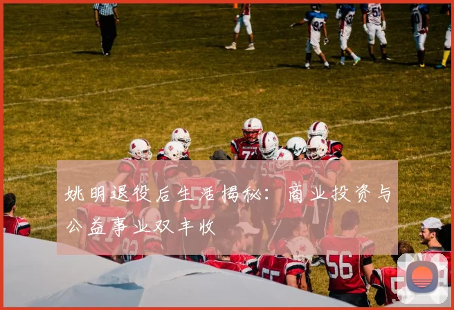 姚明退役后生活揭秘:商业投资与公益事业双丰收