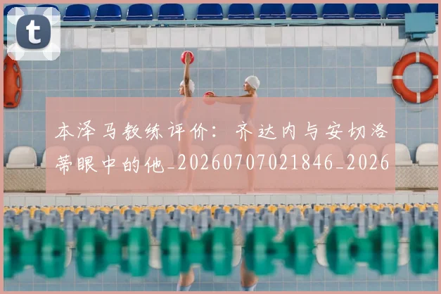 本泽马教练评价:齐达内与安切洛蒂眼中的他_20260707021846_20260731174341