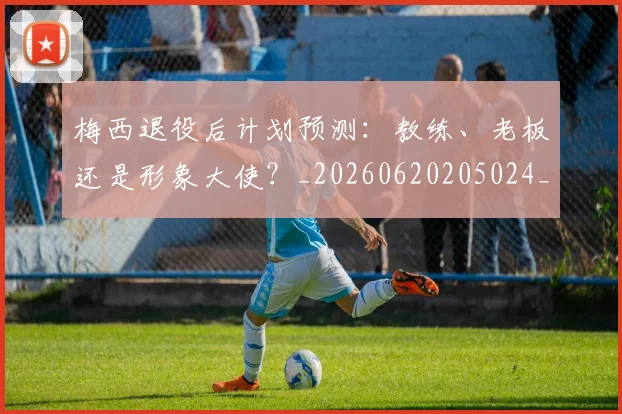 梅西退役后计划预测:教练、老板还是形象大使?_20260620205024_20260731182816