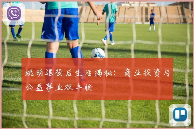 姚明退役后生活揭秘：商业投资与公益事业双丰收