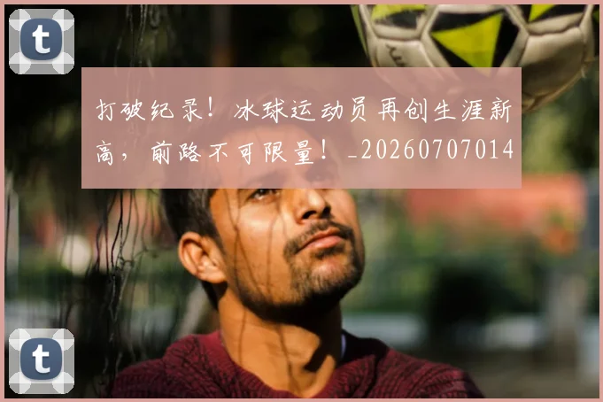 打破纪录!冰球运动员再创生涯新高,前路不可限量!_20260707014259