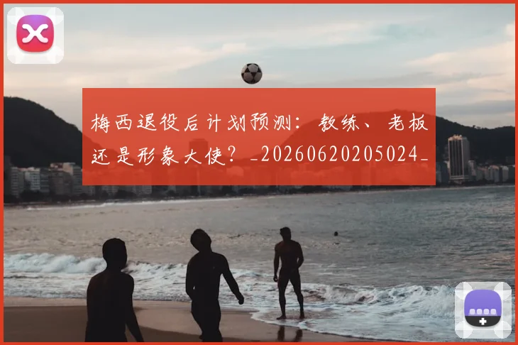 梅西退役后计划预测:教练、老板还是形象大使?_20260620205024_20260731182816