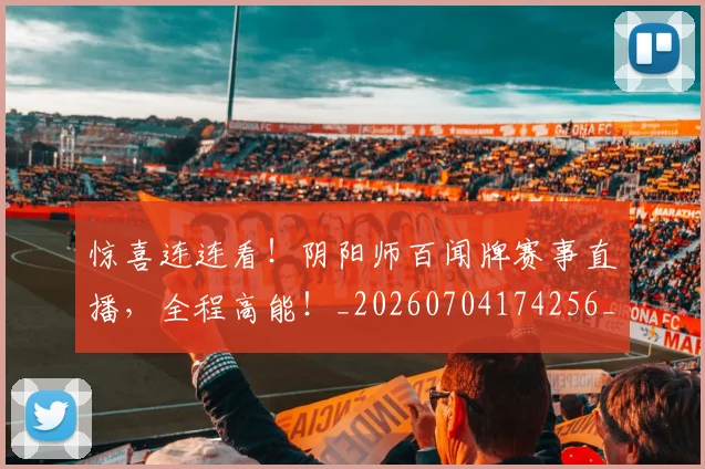 惊喜连连看！阴阳师百闻牌赛事直播，全程高能！_20260704174256_20260723172722