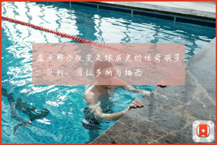 盘点那些改变足球历史的传奇明星：贝利、马拉多纳与梅西