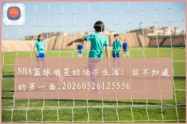 NBA篮球明星的场下生活:你不知道的另一面_20260526125556
