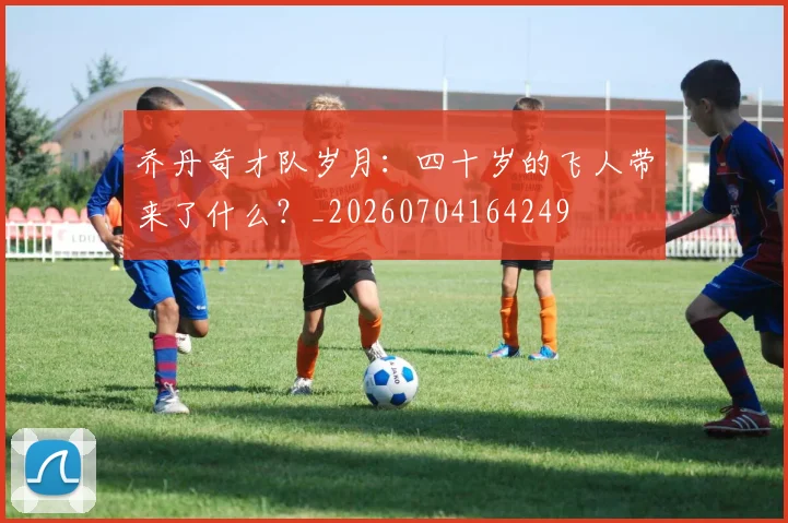 乔丹奇才队岁月:四十岁的飞人带来了什么?_20260704164249