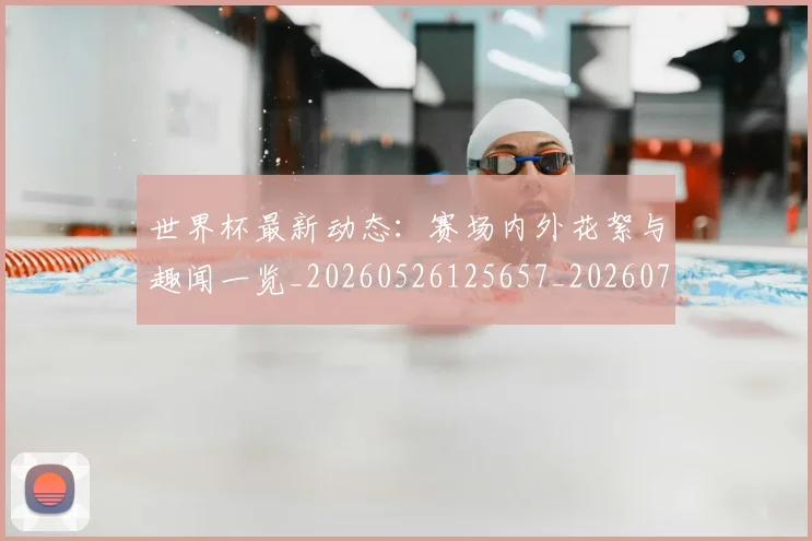 世界杯最新动态：赛场内外花絮与趣闻一览_20260526125657_20260702174332