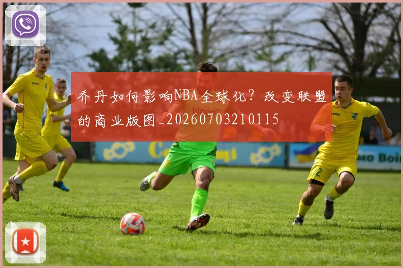 乔丹如何影响NBA全球化？改变联盟的商业版图_20260703210115