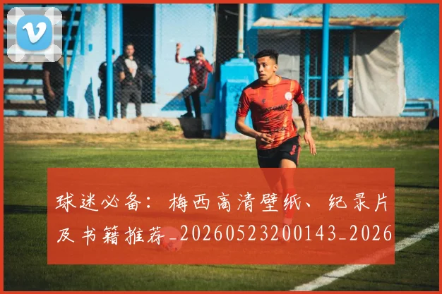 球迷必备:梅西高清壁纸、纪录片及书籍推荐_20260523200143_20260711200640_20260802161023