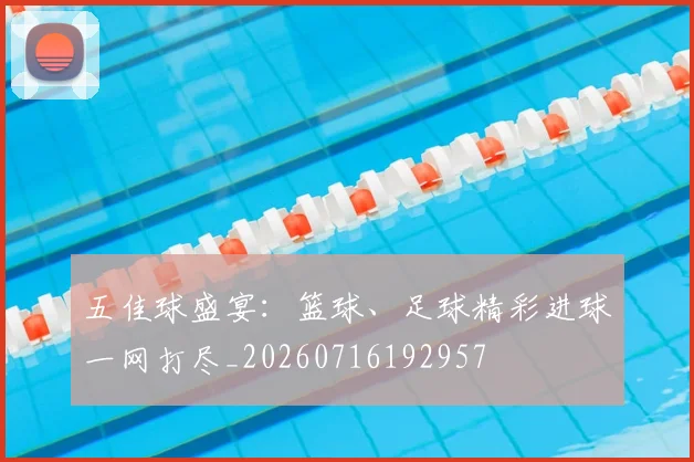 五佳球盛宴：篮球、足球精彩进球一网打尽_20260716192957