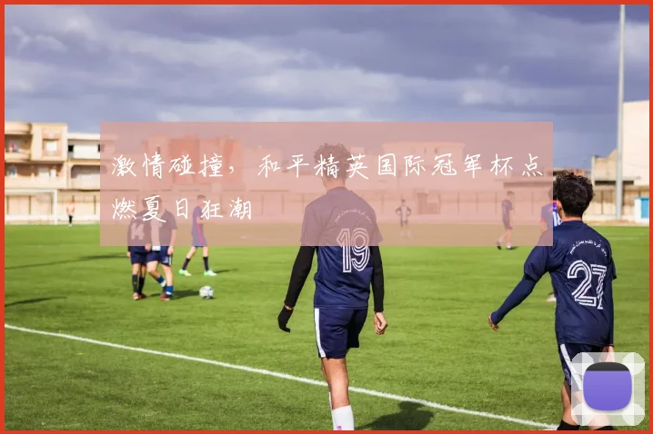 激情碰撞,和平精英国际冠军杯点燃夏日狂潮